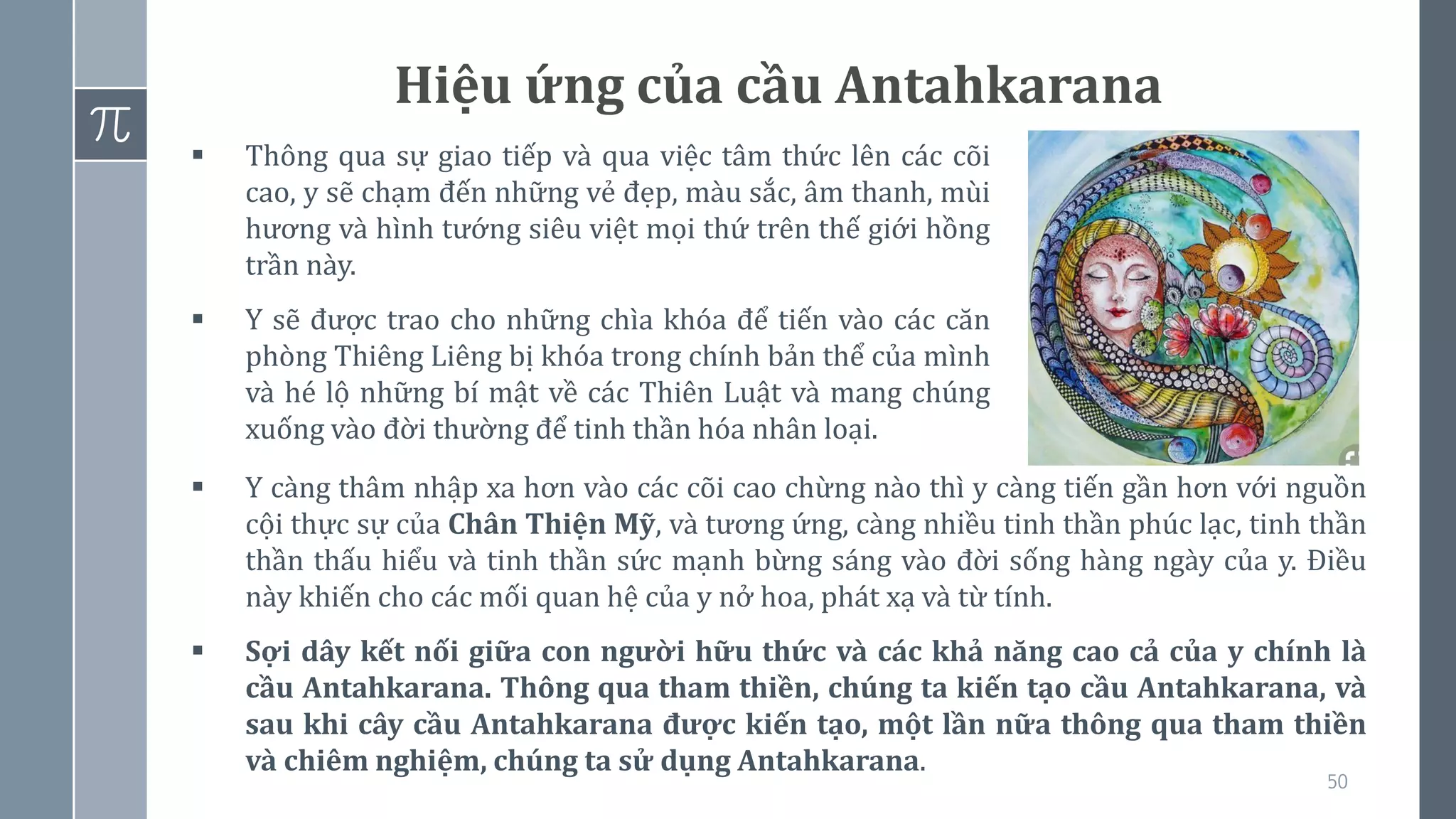 50
Hiệu ứng của cầu Antahkarana
▪ Thông qua sự giao tiếp và qua việc tâm thức lên các cõi
cao, y sẽ chạm đến những vẻ đẹp, màu sắc, âm thanh, mùi
hương và hình tướng siêu việt mọi thứ trên thế giới hồng
trần này.
▪ Y sẽ được trao cho những chìa khóa để tiến vào các căn
phòng Thiêng Liêng bị khóa trong chính bản thể của mình
và hé lộ những bí mật về các Thiên Luật và mang chúng
xuống vào đời thường để tinh thần hóa nhân loại.
▪ Y càng thâm nhập xa hơn vào các cõi cao chừng nào thì y càng tiến gần hơn với nguồn
cội thực sự của Chân Thiện Mỹ, và tương ứng, càng nhiều tinh thần phúc lạc, tinh thần
thần thấu hiểu và tinh thần sức mạnh bừng sáng vào đời sống hàng ngày của y. Điều
này khiến cho các mối quan hệ của y nở hoa, phát xạ và từ tính.
▪ Sợi dây kết nối giữa con người hữu thức và các khả năng cao cả của y chính là
cầu Antahkarana. Thông qua tham thiền, chúng ta kiến tạo cầu Antahkarana, và
sau khi cây cầu Antahkarana được kiến tạo, một lần nữa thông qua tham thiền
và chiêm nghiệm, chúng ta sử dụng Antahkarana.
 