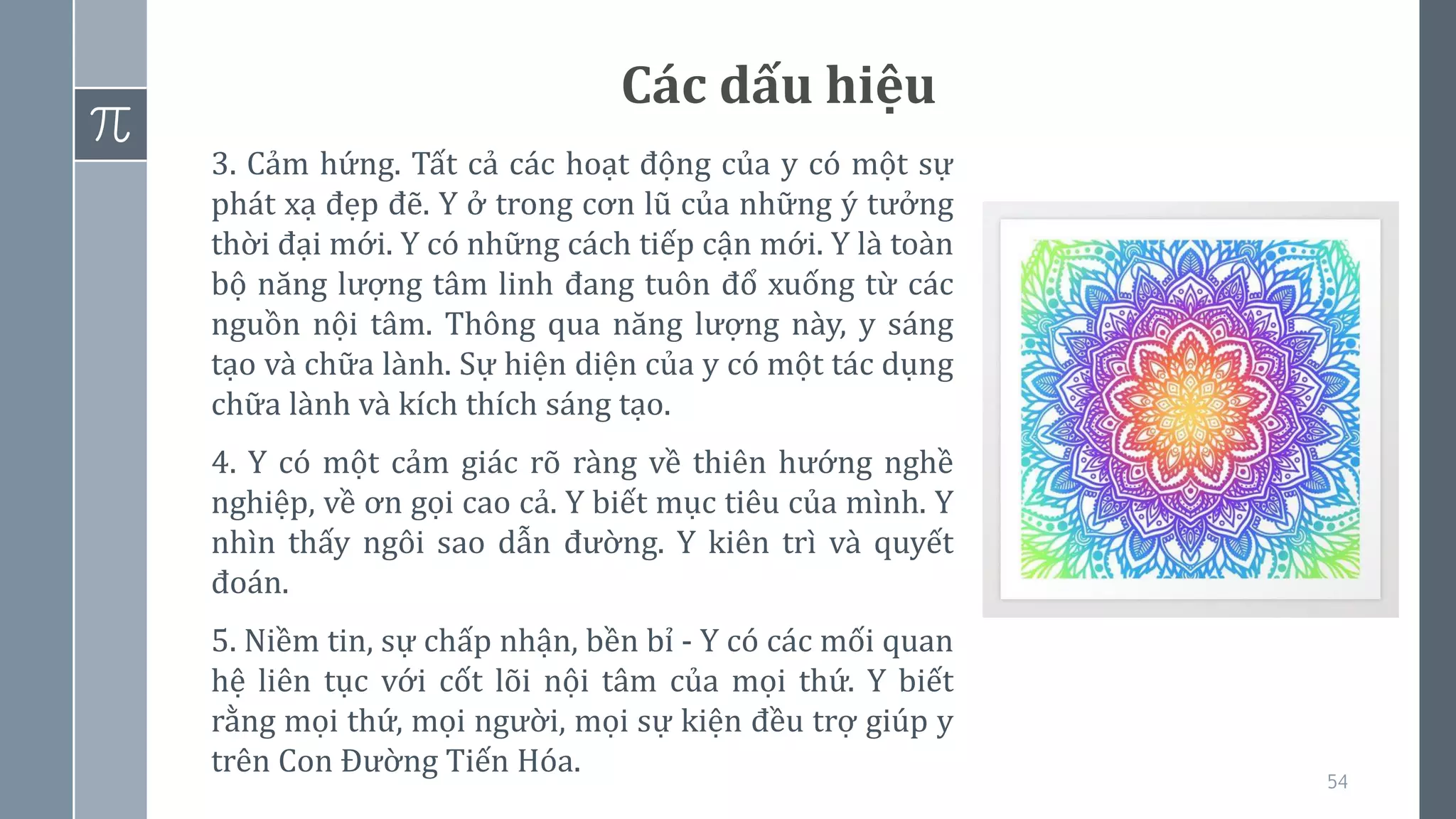 54
Các dấu hiệu
3. Cảm hứng. Tất cả các hoạt động của y có một sự
phát xạ đẹp đẽ. Y ở trong cơn lũ của những ý tưởng
thời đại mới. Y có những cách tiếp cận mới. Y là toàn
bộ năng lượng tâm linh đang tuôn đổ xuống từ các
nguồn nội tâm. Thông qua năng lượng này, y sáng
tạo và chữa lành. Sự hiện diện của y có một tác dụng
chữa lành và kích thích sáng tạo.
4. Y có một cảm giác rõ ràng về thiên hướng nghề
nghiệp, về ơn gọi cao cả. Y biết mục tiêu của mình. Y
nhìn thấy ngôi sao dẫn đường. Y kiên trì và quyết
đoán.
5. Niềm tin, sự chấp nhận, bền bỉ - Y có các mối quan
hệ liên tục với cốt lõi nội tâm của mọi thứ. Y biết
rằng mọi thứ, mọi người, mọi sự kiện đều trợ giúp y
trên Con Đường Tiến Hóa.
 