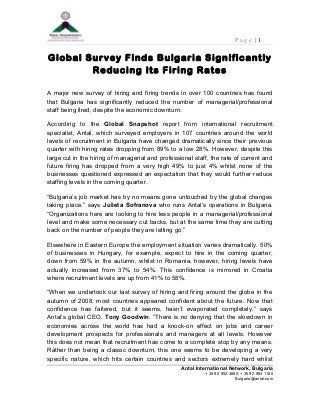 P a g e | 1
Global Survey Finds Bulgaria Significantly
Reducing Its Firing Rates
A major new survey of hiring and firing trends in over 100 countries has found
that Bulgaria has significantly reduced the number of managerial/professional
staff being fired, despite the economic downturn.
According to the Global Snapshot report from international recruitment
specialist, Antal, which surveyed employers in 107 countries around the world
levels of recruitment in Bulgaria have changed dramatically since their previous
quarter with hiring rates dropping from 89% to a low 28%. However, despite this
large cut in the hiring of managerial and professional staff, the rate of current and
future firing has dropped from a very high 49% to just 4% whilst none of the
businesses questioned expressed an expectation that they would further reduce
staffing levels in the coming quarter.
“Bulgaria’s job market has by no means gone untouched by the global changes
taking place.” says Julieta Sofranova who runs Antal’s operations in Bulgaria.
“Organizations here are looking to hire less people in a managerial/professional
level and make some necessary cut backs, but at the same time they are cutting
back on the number of people they are letting go.”
Elsewhere in Eastern Europe the employment situation varies dramatically. 50%
of businesses in Hungary, for example, expect to hire in the coming quarter,
down from 59% in the autumn, whilst in Romania, however, hiring levels have
actually increased from 37% to 54%. This confidence is mirrored in Croatia
where recruitment levels are up from 41% to 58%.
“When we undertook our last survey of hiring and firing around the globe in the
autumn of 2008, most countries appeared confident about the future. Now that
confidence has faltered, but it seems, hasn’t evaporated completely,” says
Antal’s global CEO, Tony Goodwin. “There is no denying that the slowdown in
economies across the world has had a knock-on effect on jobs and career
development prospects for professionals and managers at all levels. However
this does not mean that recruitment has come to a complete stop by any means.
Rather than being a classic downturn, this one seems to be developing a very
specific nature, which hits certain countries and sectors extremely hard whilst
Antal International Network, Bulgaria
+ 359 2 952 3660; + 359 2 983 1160
Bulgaria@antal.com
 