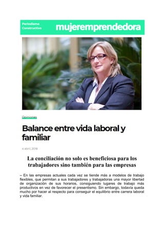 La conciliación no solo es beneficiosa para los
trabajadores sino también para las empresas
– En las empresas actuales cada vez se tiende más a modelos de trabajo
flexibles, que permitan a sus trabajadores y trabajadoras una mayor libertad
de organización de sus horarios, consiguiendo lugares de trabajo más
productivos en vez de favorecer el presentismo. Sin embargo, todavía queda
mucho por hacer al respecto para conseguir el equilibrio entre carrera laboral
y vida familiar.
 