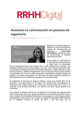 Siguiendo la tendencia global en
España, se han incrementado el
número de contrataciones en
Ingeniería. Desde Antal
International, analizamos cómo
ha evolucionado el mercado
laboral durante 2017.
Se ha notado un crecimiento de
la demanda de puestos técnicos
y, sobre todo, en comerciales
con un background técnico que pueden dar un valor añadido a las empresas. Las
plantillas de fábrica son las más estables y las que menor rotación presentan, pero
sí encontramos empresas que han aumentado producción o están abriendo nuevas
líneas productivas, debido principalmente a que el consumo interno de las familias
ha aumentado, por lo que se están requiriendo especialmente perfiles expertos en
calidad o en mejora de procesos. Por otra parte, se están precisando puestos de
Mantenimiento que son difíciles de conseguir en el mercado actual.
Si analizamos el mercado por algunos sectores, vemos que durante 2017 se ha
producido una tímida mejoría en el sector de la construcción, principalmente en
Edificación pero todavía lejos de las cifras que veíamos antes de la crisis y la
explosión de la burbuja inmobiliaria. Los salarios, por tanto, siguen estando muy
contenidos.
Los sectores en relación directa con el petróleo no han tenido sus mejores cifras
dado al bajo precio del crudo, aunque se observa un crecimiento del mismo. Por su
parte, el sector de las Energías Renovables, ha conseguido un cierto impulso debido
principalmente a dos factores: por un lado, la subasta de megavatios (MW) realizada
por el Gobierno durante el verano de 2017; y por otro lado, por la
 
