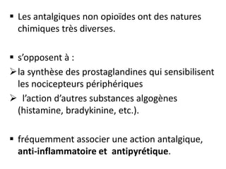  Les antalgiques non opioïdes ont des natures
chimiques très diverses.
 s’opposent à :
la synthèse des prostaglandines qui sensibilisent
les nocicepteurs périphériques
 l’action d’autres substances algogènes
(histamine, bradykinine, etc.).
 fréquemment associer une action antalgique,
anti-inflammatoire et antipyrétique.
 