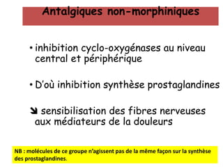 Antalgiques non-morphiniques
• inhibition cyclo-oxygénases au niveau
central et périphérique
• D’où inhibition synthèse prostaglandines
 sensibilisation des fibres nerveuses
aux médiateurs de la douleurs
NB : molécules de ce groupe n’agissent pas de la même façon sur la synthèse
des prostaglandines.
 