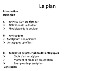 Le plan
Introduction
Définition
I. RAPPEL SUR LA douleur
 Définition de la douleur
 Physiologie de la douleur
II. Antalgiques
 Antalgiques non opioïdes
 Antalgiques opioïdes
III. Modalités de prescription des antalgiques
 Choix d’un antalgique
 Moment et mode de prescription
 Exemples de prescription
Conclusion
 