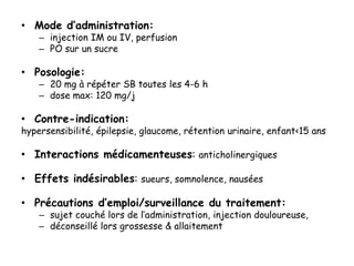 • Mode d’administration:
– injection IM ou IV, perfusion
– PO sur un sucre
• Posologie:
– 20 mg à répéter SB toutes les 4-6 h
– dose max: 120 mg/j
• Contre-indication:
hypersensibilité, épilepsie, glaucome, rétention urinaire, enfant<15 ans
• Interactions médicamenteuses: anticholinergiques
• Effets indésirables: sueurs, somnolence, nausées
• Précautions d’emploi/surveillance du traitement:
– sujet couché lors de l’administration, injection douloureuse,
– déconseillé lors grossesse & allaitement
 