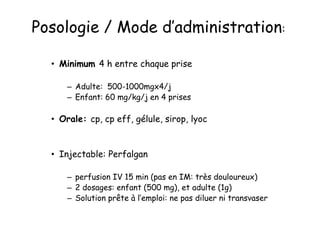 • Minimum 4 h entre chaque prise
– Adulte: 500-1000mgx4/j
– Enfant: 60 mg/kg/j en 4 prises
• Orale: cp, cp eff, gélule, sirop, lyoc
• Injectable: Perfalgan
– perfusion IV 15 min (pas en IM: très douloureux)
– 2 dosages: enfant (500 mg), et adulte (1g)
– Solution prête à l’emploi: ne pas diluer ni transvaser
Posologie / Mode d’administration:
 