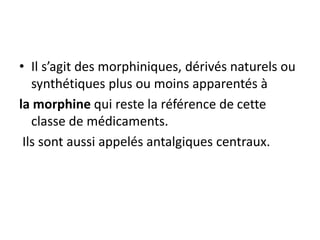 • Il s’agit des morphiniques, dérivés naturels ou
synthétiques plus ou moins apparentés à
la morphine qui reste la référence de cette
classe de médicaments.
Ils sont aussi appelés antalgiques centraux.
 