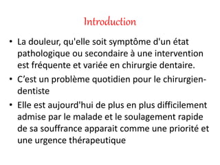 Introduction
• La douleur, qu'elle soit symptôme d'un état
pathologique ou secondaire à une intervention
est fréquente et variée en chirurgie dentaire.
• C’est un problème quotidien pour le chirurgien-
dentiste
• Elle est aujourd'hui de plus en plus difficilement
admise par le malade et le soulagement rapide
de sa souffrance apparait comme une priorité et
une urgence thérapeutique
 