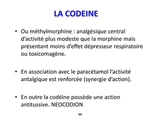 33
LA CODEINE
• Ou méthylmorphine : analgésique central
d’activité plus modeste que la morphine mais
présentant moins d’effet dépresseur respiratoire
ou toxicomagène.
• En association avec le paracétamol l’activité
antalgique est renforcée (synergie d’action).
• En outre la codéine possède une action
antitussive. NEOCODION
 