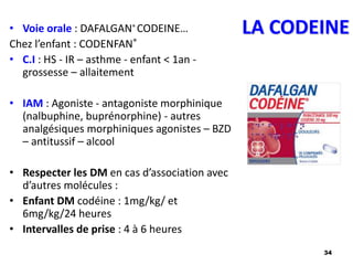 34
LA CODEINE
• Voie orale : DAFALGAN® CODEINE…
Chez l’enfant : CODENFAN®
• C.I : HS - IR – asthme - enfant < 1an -
grossesse – allaitement
• IAM : Agoniste - antagoniste morphinique
(nalbuphine, buprénorphine) - autres
analgésiques morphiniques agonistes – BZD
– antitussif – alcool
• Respecter les DM en cas d’association avec
d’autres molécules :
• Enfant DM codéine : 1mg/kg/ et
6mg/kg/24 heures
• Intervalles de prise : 4 à 6 heures
 