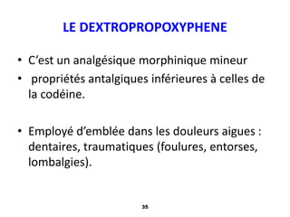 35
LE DEXTROPROPOXYPHENE
• C’est un analgésique morphinique mineur
• propriétés antalgiques inférieures à celles de
la codéine.
• Employé d’emblée dans les douleurs aigues :
dentaires, traumatiques (foulures, entorses,
lombalgies).
 