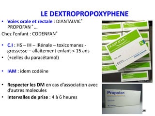 36
LE DEXTROPROPOXYPHENE
• Voies orale et rectale : DIANTALVIC®
PROPOFAN ® …
Chez l’enfant : CODENFAN®
• C.I : HS – IH – IRénale – toxicomanes -
grossesse – allaitement enfant < 15 ans
• (+celles du paracétamol)
• IAM : idem codéine
• Respecter les DM en cas d’association avec
d’autres molecules
• Intervalles de prise : 4 à 6 heures
 