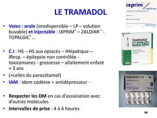 38
LE TRAMADOL
• Voies : orale (orodispersible – LP – solution
buvable) et injectable : IXPRIM® – ZALDIAR® -
TOPALGIC® …
• C.I : HS – HS aux opiacés – IHépatique –
IResp. – épilepsie non contrôlée -
toxicomanes - grossesse – allaitement enfant
< 3 ans
• (+celles du paracétamol)
• IAM : idem codéine + antidépresseur –
• Respecter les DM en cas d’association avec
d’autres molécules
• Intervalles de prise : 4 à 6 heures
 