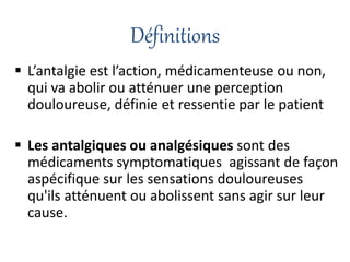 Définitions
 L’antalgie est l’action, médicamenteuse ou non,
qui va abolir ou atténuer une perception
douloureuse, définie et ressentie par le patient
 Les antalgiques ou analgésiques sont des
médicaments symptomatiques agissant de façon
aspécifique sur les sensations douloureuses
qu'ils atténuent ou abolissent sans agir sur leur
cause.
 