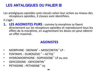 40
Les antalgiques opioïdes sont classés selon leur action au niveau des
récepteurs opioïdes, 3 classes sont identifiées.
Il s’agit :
1. LES AGONISTES PURS : comme la morphine se fixent
directement sur les récepteurs opioïdes et reproduisent tous les
effets de la morphine, en augmentant les doses on peut obtenir
un effet maximal.
AGONISTES
• MORPHINE : SKENAN® – MOSCONTIN ® LP -
• FENTANYL : DUROGESIC® – ACTIQ®
• HYDROMORPHONE : SOPHIDONE® LP ou oro
• OXYCODONE : OXYCONTIN®
• PETHIDINE : PETHIDINE® inj
LES ANTALGIQUES DU PALIER III
 