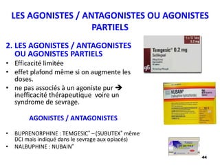 44
LES AGONISTES / ANTAGONISTES OU AGONISTES
PARTIELS
2. LES AGONISTES / ANTAGONISTES
OU AGONISTES PARTIELS
• Efficacité limitée
• effet plafond même si on augmente les
doses.
• ne pas associés à un agoniste pur 
inefficacité thérapeutique voire un
syndrome de sevrage.
AGONISTES / ANTAGONISTES
• BUPRENORPHINE : TEMGESIC® – (SUBUTEX® même
DCI mais indiqué dans le sevrage aux opiacés)
• NALBUPHINE : NUBAIN®
 