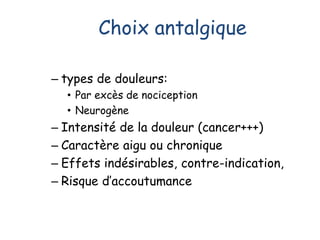 Choix antalgique
– types de douleurs:
• Par excès de nociception
• Neurogène
– Intensité de la douleur (cancer+++)
– Caractère aigu ou chronique
– Effets indésirables, contre-indication,
– Risque d’accoutumance
 