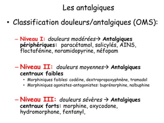 Les antalgiques
• Classification douleurs/antalgiques (OMS):
– Niveau I: douleurs modérées Antalgiques
périphériques: paracétamol, salicylés, AINS,
floctafénine, noramidopyrine, néfopam
– Niveau II: douleurs moyennes Antalgiques
centraux faibles
• Morphiniques faibles: codéine, dextropropoxyphnène, tramadol
• Morphiniques agonistes-antagonistes: buprénorphine, nalbuphine
– Niveau III: douleurs sévères  Antalgiques
centraux forts: morphine, oxycodone,
hydromorphone, fentanyl,
 