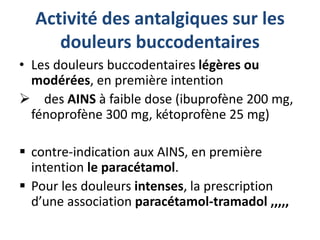 Activité des antalgiques sur les
douleurs buccodentaires
• Les douleurs buccodentaires légères ou
modérées, en première intention
 des AINS à faible dose (ibuprofène 200 mg,
fénoprofène 300 mg, kétoprofène 25 mg)
 contre-indication aux AINS, en première
intention le paracétamol.
 Pour les douleurs intenses, la prescription
d’une association paracétamol-tramadol ,,,,,
 