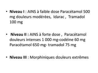 • Niveau I : AINS à faible dose Paracétamol 500
mg douleurs modérées, Idarac , Tramadol
100 mg
• Niveau II : AINS à forte dose , Paracétamol
douleurs intenses 1 000 mg-codéine 60 mg
Paracétamol 650 mg- tramadol 75 mg
• Niveau III : Morphiniques douleurs extrêmes
 