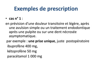 Exemples de prescription
• cas n° 1 :
en prévision d’une douleur transitoire et légère, après
une avulsion simple ou un traitement endodontique
après une pulpite ou sur une dent nécrosée
asymptomatique.
par exemple : une prise unique, juste postopératoire
ibuprofène 400 mg,
kétoprofène 50 mg
paracétamol 1 000 mg
 