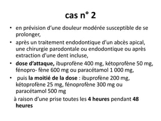 cas n° 2
• en prévision d’une douleur modérée susceptible de se
prolonger,
• après un traitement endodontique d’un abcès apical,
une chirurgie parodontale ou endodontique ou après
extraction d’une dent incluse,
• dose d’attaque, ibuprofène 400 mg, kétoprofène 50 mg,
fénopro- fène 600 mg ou paracétamol 1 000 mg,
• puis la moitié de la dose : ibuprofène 200 mg,
kétoprofène 25 mg, fénoprofène 300 mg ou
paracétamol 500 mg
à raison d’une prise toutes les 4 heures pendant 48
heures
 