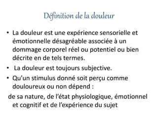 Définition de la douleur
• La douleur est une expérience sensorielle et
émotionnelle désagréable associée à un
dommage corporel réel ou potentiel ou bien
décrite en de tels termes.
• La douleur est toujours subjective.
• Qu’un stimulus donné soit perçu comme
douloureux ou non dépend :
de sa nature, de l’état physiologique, émotionnel
et cognitif et de l’expérience du sujet
 