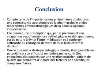 Conclusion
• Compte tenu de l’importance des phénomènes douloureux,
une connaissance approfondie de la pharmacologie et des
mécanismes physiopathologiques de la douleur apparaît
indispensable.
• Elle permet une prescription qui, par sa précision et son
adaptation aux circonstances pathologiques et thérapeutiques,
est de nature à éviter l’auto- médication et à conforter
l’efficacité du chirurgien-dentiste dans sa lutte contre la
douleur.
• Quelle que soit la stratégie antalgique choisie, il est possible de
potentialiser son efficacité en renforçant les contrôles
endogènes des patients par une relation praticien-patient de
qualité qui permettra d’induire des facteurs non spécifiques
complémentaires.
 