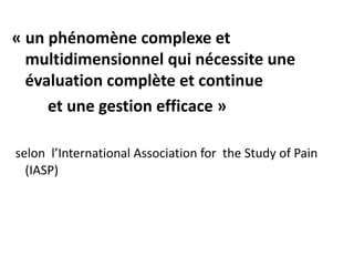 « un phénomène complexe et
multidimensionnel qui nécessite une
évaluation complète et continue
et une gestion efficace »
selon l’International Association for the Study of Pain
(IASP)
 