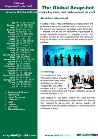 ––––––– ––––––– –––– ––– 
                 Edition 4
           September/October 2009
                                                     The Global Snapshot
              A survey of hiring and firing trends in key employment markets around the world 

                                                 About Antal International

                    UK    +44 (0) 207 467 2520
                                                 Founded in 1993, Antal International is a management and
             Belgium      +32 (0)2 719 04 85
                          +55 (62) 3091 3545     professional recruitment specialist with a particular focus on
                Brazil
            Bulgaria      +359 2 952 3660        the sourcing and retention of candidates in the ‘Generation
              Canada      +1 905 963 1176        Y’ bracket. One of the first recruitment organisations to
                China     +86 (10) 6410 8866     devote substantial resources to emerging markets, the
              Croatia     +385 1 4576 200        company now has 64 offices in 28 countries and works with
                Egypt     +20 2 2623 0551        many of the world’s most successful and ambitious multi-
               France     +33 (0) 143 49 52 21
                                                 nationals.
            Germany       +49 69 976 750
               Ghana      +233 (21) 740 600       
            Hungary       +36 1 336 2414
                 India    +91 (0)22 4010 8100
                  Italy   +39 02 80 60 601
         Luxembourg       +352 276 26 701
                Malta     +356 27 377443
         Netherlands      +31 (0) 20 751 6100
              Nigeria     +234 1 741 4783
            Pakistan      +92 21 4312149
          Philippines     +63 2 479 1859
               Poland     +48 22 483 5000
            Romania       +4 021 411 611 4
                                                 Methodology
               Russia     +7 (495) 935 8606
         South Africa     +27 21 5574952         This edition of the Antal
                Spain     +34 91 310 60 15       International ‘Global Snapshot’
          Switzerland     +41 (0)71 912 48 50    is based upon survey forms
               Turkey     +9 0212 244 08 41
                                                 and telephone interviews
                  UAE     +971 4 397 4541
                  USA     +1 (216) 912 1500      completed by line and HR
                                                 managers in 7397 companies,  
                                                 professional partnerships and financial institutions across 34
          •    Accounting & Finance
                                                 countries in August 2009.
          •    Engineering
          •    Human Resources                   Each respondent was asked whether they were currently
          •    IT Technical                      hiring or letting go professional/managerial staff and whether
          •    Legal
                                                 they intended to do so over the coming quarter. All
          •    Logistics
                                                 respondents were guaranteed anonymity to encourage open
          •    Operations
          •    Sales & Marketing                 and honest answers. 
      




         snapshot@antal.com                           www.antal.com                           ABOUT ANTAL         2
 