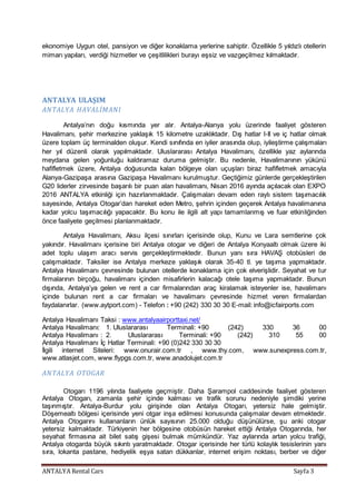 ANTALYA Rental Cars Sayfa 3
ekonomiye Uygun otel, pansiyon ve diğer konaklama yerlerine sahiptir. Özellikle 5 yıldızlı otellerin
mimarı yapıları, verdiği hizmetler ve çeşitlilikleri burayı eşsiz ve vazgeçilmez kılmaktadır.
ANTALYA ULAŞIM
ANTALYA HAVALİMANI
Antalya’nın doğu kısmında yer alır. Antalya-Alanya yolu üzerinde faaliyet gösteren
Havalimanı, şehir merkezine yaklaşık 15 kilometre uzaklıktadır. Dış hatlar I-II ve iç hatlar olmak
üzere toplam üç terminalden oluşur. Kendi sınıfında en iyiler arasında olup, iyileştirme çalışmaları
her yıl düzenli olarak yapılmaktadır. Uluslararası Antalya Havalimanı, özellikle yaz aylarında
meydana gelen yoğunluğu kaldıramaz duruma gelmiştir. Bu nedenle, Havalimanının yükünü
hafifletmek üzere, Antalya doğusunda kalan bölgeye olan uçuşları biraz hafifletmek amacıyla
Alanya-Gazipaşa arasına Gazipaşa Havalimanı kurulmuştur. Geçtiğimiz günlerde gerçekleştirilen
G20 liderler zirvesinde başarılı bir puan alan havalimanı, Nisan 2016 ayında açılacak olan EXPO
2016 ANTALYA etkinliği için hazırlanmaktadır. Çalışmaları devam eden raylı sistem taşımacılık
sayesinde, Antalya Otogar’dan hareket eden Metro, şehrin içinden geçerek Antalya havalimanına
kadar yolcu taşımacılığı yapacaktır. Bu konu ile ilgili alt yapı tamamlanmış ve fuar etkinliğinden
önce faaliyete geçilmesi planlanmaktadır.
Antalya Havalimanı, Aksu ilçesi sınırları içerisinde olup, Kunu ve Lara semtlerine çok
yakındır. Havalimanı içerisine biri Antalya otogar ve diğeri de Antalya Konyaaltı olmak üzere iki
adet toplu ulaşım aracı servis gerçekleştirmektedir. Bunun yanı sıra HAVAŞ otobüsleri de
çalışmaktadır. Taksiler ise Antalya merkeze yaklaşık olarak 35-40 tl. ye taşıma yapmaktadır.
Antalya Havalimanı çevresinde bulunan otellerde konaklama için çok elverişlidir. Seyahat ve tur
firmalarının birçoğu, havalimanı içinden misafirlerin kalacağı otele taşıma yapmaktadır. Bunun
dışında, Antalya’ya gelen ve rent a car firmalarından araç kiralamak isteyenler ise, havalimanı
içinde bulunan rent a car firmaları ve havalimanı çevresinde hizmet veren firmalardan
faydalanırlar. (www.aytport.com) - Telefon : +90 (242) 330 30 30 E-mail: info@icfairports.com
Antalya Havalimanı Taksi : www.antalyaairporttaxi.net/
Antalya Havalimanı: 1. Uluslararası Terminali: +90 (242) 330 36 00
Antalya Havalimanı : 2. Uluslararası Terminali: +90 (242) 310 55 00
Antalya Havalimanı İç Hatlar Terminali: +90 (0)242 330 30 30
İlgili internet Siteleri: www.onurair.com.tr , www.thy.com, www.sunexpress.com.tr,
www.atlasjet.com, www.flypgs.com.tr, www.anadolujet.com.tr
ANTALYA OTOGAR
Otogarı 1196 yılında faaliyete geçmiştir. Daha Şarampol caddesinde faaliyet gösteren
Antalya Otogarı, zamanla şehir içinde kalması ve trafik sorunu nedeniyle şimdiki yerine
taşınmıştır. Antalya-Burdur yolu girişinde olan Antalya Otogarı, yetersiz hale gelmiştir.
Döşemealtı bölgesi içerisinde yeni otgar inşa edilmesi konusunda çalışmalar devam etmektedir.
Antalya Otogarını kullananların ünlük sayısının 25.000 olduğu düşünülürse, şu anki otogar
yetersiz kalmaktadır. Türkiyenin her bölgesine otobüsün hareket ettiği Antalya Otogarında, her
seyahat firmasına ait bilet satış gişesi bulmak mümkündür. Yaz aylarında artan yolcu trafiği,
Antalya otogarda büyük sıkıntı yaratmaktadır. Otogar içerisinde her türlü kolaylık tesislerinin yanı
sıra, lokanta pastane, hediyelik eşya satan dükkanlar, internet erişim noktası, berber ve diğer
 