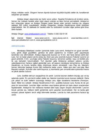 ANTALYA Rental Cars Sayfa 4
ihtiyaç noktaları vardır. Otogarın hemen dışında bulunan küçüklük büyüklü oteller de, konaklamak
isteyenler için idealdir.
Antalya otogar ulaşımında ise hiçbir sorun yoktur. Seyahat firmalarına ait ücretsiz servis,
hemen her noktaya hareket eden toplu ulaşım araçları ve taksi hizmet vermektedir. Antalya’nın
tam ortasından geçen ve Antalya Otogara kadar devam eden yerüstü metrosu da, otogara
yaklaşık 300 metre mesafededir. Antalya Otogardan, Antalya Havalimanına direkt otobüsler
çalışmaktadır. Her 20 dakikada bir hareket eden bu otobüslerin ücretleri diğer yerlere göre biraz
daha fazladır.
Antalya Otogar: www.antalyaulasim.com.tr/ Telefon: 0 242 332 01 05
İlgili internet Siteleri: www.varan.com.tr, www.ulusoy.com.tr, www.kamilkoc.com.tr,
www.pamukkaleturizm.com.tr, www.guneyakdeniz.com.tr
ANTALYA LARA
Muratpaşa Belediyesi sınırları içerisinde kalan Lara semti, Antalya’nın en güzel semtidir.
Lara, gerek doğal güzellikleri, gerekse de planlı yapılanma ve modern şehir yaşantısıyla
kendinden söz ettirmektedir. Antalya doğusunda bulunan ve 10 km. den fazla denize sahili olan
Lara, her ne kadar plajının adı ile anılsa da, Eski Lara yolu üzerinde bulunan Falezler Lara’nın en
güzel yerleridir. 6 km. uzunluğa sahip Falezler boyunca, tamamen parklar, koşu ve bisiklet yolu
ile çay bahçeleri bulunmaktadır. Yurt dışından gelip Antalya’ya yerleşen yabancı uyruklu
vatandaşlarımızın fazlaca rağbet gösterdiği Lara, alt yapısını neredeyse tamamlamış ve Antalya
Havalimanı ve Kundu tarafına doğru büyümeye devam etmektedir. Lara Plajı ise, falezlerin
hemen bitiminde başlayıp Kundu tatil merkezine kadar uzanır. Halka açık olan Lara plajı, Mavi
Bayrak’a sahiptir. Kumdan olan sahil boyunca, iç kısımlarda çam ormanlık alanı içerisinde mesire
ve piknik alanları bulunur.
Lara, özellikle tatil için vazgeçilmez bir yerdir. Lara’da bulunan otellerin birçoğu yaz ve kış
aylarında açıktır. En çok tercih edilen oteller ise, falezleri üzerinde kurulu bulunan otellerdir. Daha
çok yıldızlı ve butik otellerin bulunduğu Antalya Lara, diğer konaklama tesislerine (Pansiyon,
Apart, Motel vb.) sahiptir. Antalya Havalimanına 9 km. uzaklıkta bulunan Lara, Kundu ile de yan
yana bir konumdadır. Lara’dan diğer semtlere veya ilçelere gitmek için toplu ulaşım araçlarından
faydalanabilir. Antalya’nın her noktasına hareket eden toplu ulaşım araçları ekonomiktir. Lara’nın
birçok yerinde ise, haftanın belirli günlerinde semt pazarları kurulmaktadır. Her ne karda gelir
seviyesi yüksek kişilerin tercih ettiği bilinmekle beraber, Lara’da bu halk pazarlarına fazlaca ilgi
vardır.
 