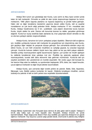 ANTALYA Rental Cars Sayfa 5
ANTALYAKUNDU
Antalya İlinin turizm için gözbebeği olan Kundu, Lara semti ve Aksu ilçesi sınırları içinde
kalan bir tatil merkezidir. Ormanlık ve çalılık bir alan içinde oluşturulmaya başlanan bu turizm
merkezinin, 1990 yılların başında planlama ve inşasına başlanmış ve şimdiki haline gelmiştir.
Halen otel ve diğer konaklama tesislerinin yapımına devam edilen Kundu, tatil ve seyahat
meraklılarının en çok tercih ettiği yerlerden biridir. Antalya merkezine 17 km. mesafede olan
Kundu, Antalya havalimanına ise 6 km. uzaklıktadır. Lara plajının devamında kurulu bulunan
Kundu, büyük otelleri ile anılır. Denize sıfır konumda bulunan bu oteller, gerçekten görülmeye
değerdir. Kundu’nun kuzey tarafında kalan alanlarda da, imar çalışmaları devam etmekte ve villa
ve site tarzı yerleşim alanları oluşturulmaktadır.
Antalya Kundu, tamamen bir turizm yerleşkesi projesi diyebiliriz. Ülkemizin tatil ve eğlence
için, özellikle yurtdışında bulunan tatil merkezleri ile yarışabilmesi için düşünülmüş olan Kundu,
gün geçtikçe diğer rakipleri ile yarışacak düzeye gelmiştir. Son zamanlarda adından sıkça söz
ettiren Kundu, en son G20 zirvesinde misafirlere ev sahipliği yaparak, bu sınavdan başarıyla
çıkmıştır. Kundu’da bulunan otellerin büyük kısmı beş yıldızlı ve her şey dahil çalışan otellerdir.
Genelde yurtdışı rezervasyonların ağırlık kazanmasına rağmen, yurt içinden de misafir ağırlayan
bu otellerde konaklamak biraz pahalıya mal olur. Özellikle kış aylarında yapılacak erken
rezervasyonlarla, burada tatili daha ekonomik hale getirmek mümkündür. Kundu’da tatil için
seyahat acentelerin den yararlanmak en mantıklı seçenektir. Her zevke uygun otel konsepti ile,
her kesime hitap eden bu otellerde, su sporlarından başlayarak, SPA, disko, bar, kapalı havuzlar,
çocuk eğlence merkezleri ve diğer birçok aktivite bulunmaktadır.
Antalya Kundu, aynı zamanda diğer turistik yerlere de yakındır. Belek, Side, Aspendos,
Manavgat, Lara, Beldibi sadece bunlardan bir kaçıdır. Otellerde konaklayan misafirler, zaman
buldukça bu yakında ki tatil ve tarihi yerlere kısa seyahatler düzenlemektedir.
ANTALYAKONYAALTI
Antalya Merkez ilçelerinden olan Konyaaltı ilçesi denince ilk akla gelen tabiî ki plajıdır. Yaklaşık 5
km.lik plajı halka açık ve mavi bayraklı olan Konyaaltı, Antalya limanını da içinde
barındırmaktadır. Plajın doğusunda Beach Park olup özellikle yaz aylarında Antalya’nın en gözde
eğlence merkezidir. Kıyı boyunca uzanan plaja paralel olarak, önümüzde ki yıllarda araç trafiğine
 