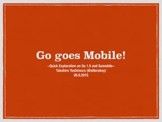Go goes Mobile!
~Quick Exploration on Go 1.5 and Gomobile~ 
Takahiro Yoshimura (@alterakey)
26.9.2015
 