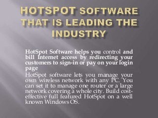 HotSpot Software helps you control and
bill Internet access by redirecting your
customers to sign-in or pay on your login
page
HotSpot software lets you manage your
own wireless network with any PC. You
can set it to manage one router or a large
network covering a whole city. Build cost-
effective full featured HotSpot on a well
known Windows OS.
 