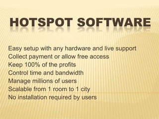 HOTSPOT SOFTWARE
Easy setup with any hardware and live support
Collect payment or allow free access
Keep 100% of the profits
Control time and bandwidth
Manage millions of users
Scalable from 1 room to 1 city
No installation required by users
 