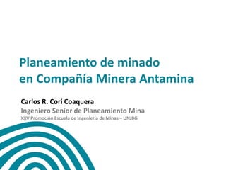 Planeamiento de minado
en Compañía Minera Antamina
Carlos R. Cori Coaquera
Ingeniero Senior de Planeamiento Mina
XXV Promoción Escuela de Ingeniería de Minas – UNJBG
 