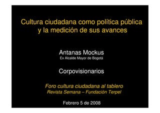 Cultura ciudadana como política pública
y la medición de sus avances
Febrero 5 de 2008
Antanas Mockus
Ex Alcalde Mayor de Bogotá
Corpovisionarios
Foro cultura ciudadana al tablero
Revista Semana – Fundación Terpel
 