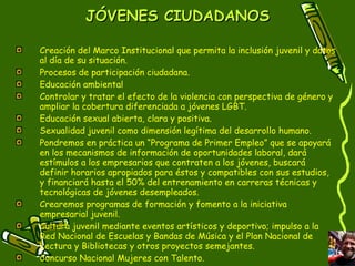 JÓVENES CIUDADANOS Creación del Marco Institucional que permita la inclusión juvenil y datos al día de su situación. Procesos de participación ciudadana. Educación ambiental Controlar y tratar el efecto de la violencia con perspectiva de género y ampliar la cobertura diferenciada a jóvenes LGBT. Educación sexual abierta, clara y positiva. Sexualidad juvenil como dimensión legítima del desarrollo humano. Pondremos en práctica un “Programa de Primer Empleo” que se apoyará en los mecanismos de información de oportunidades laboral, dará estímulos a los empresarios que contraten a los jóvenes, buscará definir horarios apropiados para éstos y compatibles con sus estudios, y financiará hasta el 50% del entrenamiento en carreras técnicas y tecnológicas de jóvenes desempleados. Crearemos programas de formación y fomento a la iniciativa empresarial juvenil. Cultura juvenil mediante eventos artísticos y deportivo; impulso a la Red Nacional de Escuelas y Bandas de Música y el Plan Nacional de Lectura y Bibliotecas y otros proyectos semejantes. Concurso Nacional Mujeres con Talento. 