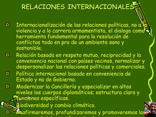 RELACIONES INTERNACIONALES Internacionalización de las relaciones políticas, no a la violencia y a la carrera armamentista, el dialogo como herramienta fundamental para la resolución de conflictos todo en pro de un ambiente sano y sostenible. Relación basada en respeto mutuo, reciprocidad y la conveniencia nacional con países vecinos, normalizar y despersonalizar las relaciones políticas y comerciales.  Política internacional basada en conveniencia de Estado y no de Gobierno.  Modernizar la Cancillería y especializar en altos niveles los cuerpos diplomáticos; estructura clara y funciones específicas. Biodiversidad y cambio climático. Reafirmaremos, profundizaremos y promoveremos los procesos de integración regional. 