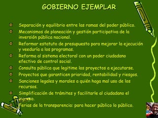 GOBIERNO EJEMPLAR Separación y equilibrio entre las ramas del poder público. Mecanismos de planeación y gestión participativa de la inversión pública nacional.  Reformar estatuto de presupuesto para mejorar la ejecución y veeduría a los programas.  Reforma al sistema electoral con un poder ciudadano efectivo de control social.  Consulta pública que legitime los proyectos a ejecutarse. Proyectos que garanticen prioridad, rentabilidad y riesgos. Sanciones legales y morales a quién haga mal uso de los recursos. Simplificación de trámites y facilitarle al ciudadano el ingreso. Ferias de la transparencia: para hacer público lo público. 