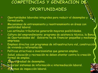 COMPETENCIAS Y GENERACIÓN DE OPORTUNIDADES   Oportunidades laborales integrales para reducir el desempleo y formalizarlo. Mecanismos de entrenamiento y reentrenamiento en áreas con posibilidad laboral. Los estímulos tributarios generarán mayores posibilidades.  Cultura del emprendimiento: programa de asistencia técnica, la Banca de Oportunidades del  Gobierno ha de financiar pequeñas y medianas empresas. Empleos directos con programas de infraestructura vial, construcción de vivienda y reforestación. Políticas atractivas a inversionistas que generen empleo. Salud, educación y recreación no deben atentar contra la creación formal de empleo. Seguro gradual de desempleo. Reforzar sistemas de información e intermediación laboral. Sistemas de inspección laboral.  