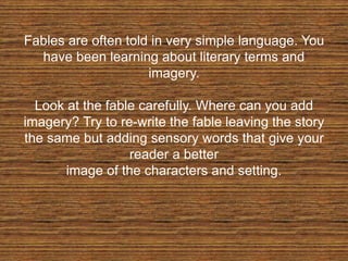 Fables are often told in very simple language. You
have been learning about literary terms and
imagery.
Look at the fable carefully. Where can you add
imagery? Try to re-write the fable leaving the story
the same but adding sensory words that give your
reader a better
image of the characters and setting.