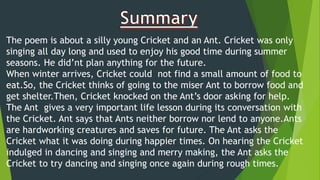 The poem is about a silly young Cricket and an Ant. Cricket was only
singing all day long and used to enjoy his good time during summer
seasons. He did’nt plan anything for the future.
When winter arrives, Cricket could not find a small amount of food to
eat.So, the Cricket thinks of going to the miser Ant to borrow food and
get shelter.Then, Cricket knocked on the Ant’s door asking for help.
The Ant gives a very important life lesson during its conversation with
the Cricket. Ant says that Ants neither borrow nor lend to anyone.Ants
are hardworking creatures and saves for future. The Ant asks the
Cricket what it was doing during happier times. On hearing the Cricket
indulged in dancing and singing and merry making, the Ant asks the
Cricket to try dancing and singing once again during rough times.