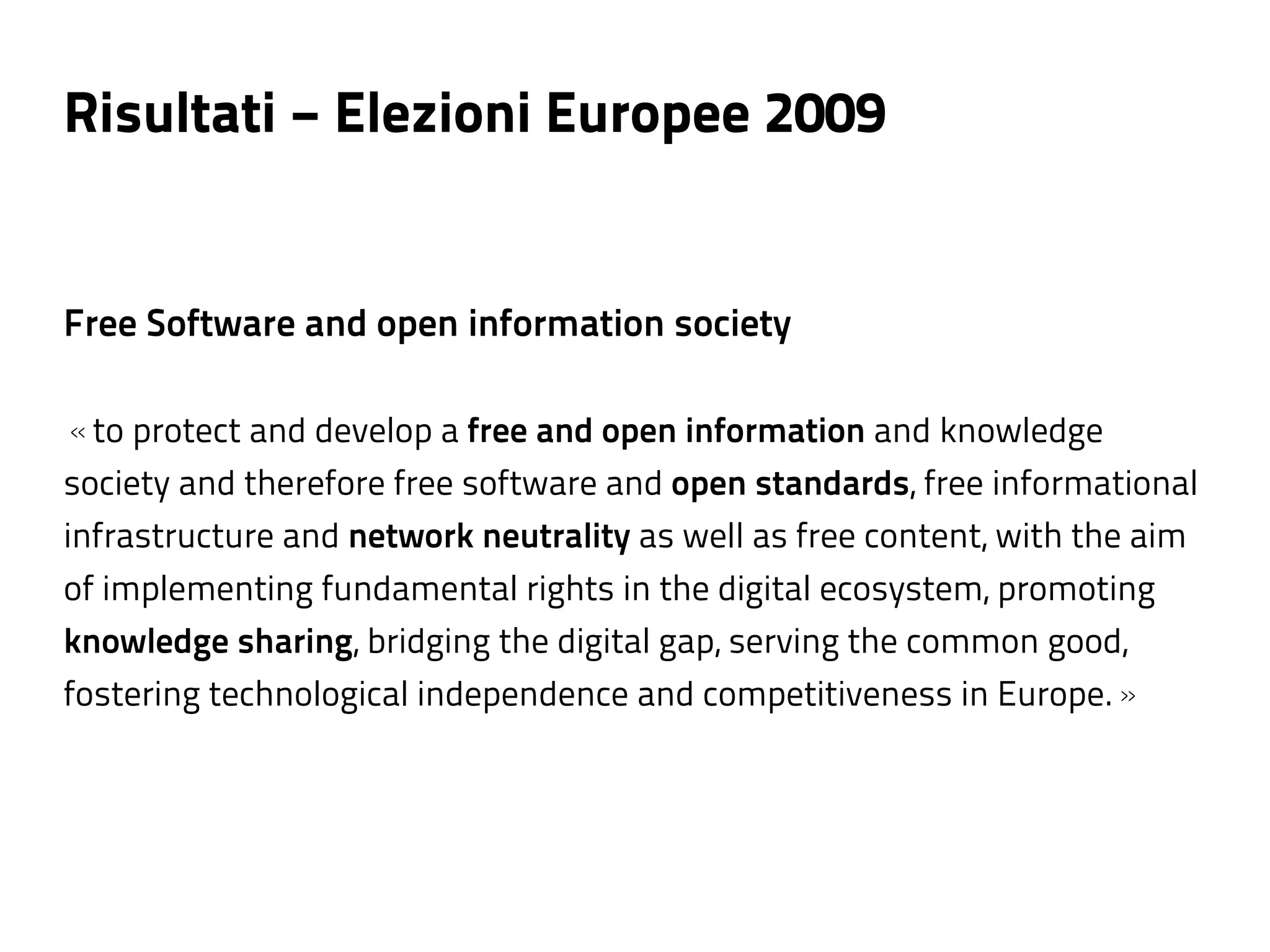 Risultati − Elezioni Europee 2009


Free Software and open information society

«to protect and develop a free and open information and knowledge
society and therefore free software and open standards, free informational
infrastructure and network neutrality as well as free content, with the aim
of implementing fundamental rights in the digital ecosystem, promoting
knowledge sharing, bridging the digital gap, serving the common good,
fostering technological independence and competitiveness in Europe.»
 
