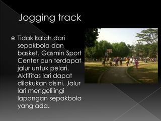    Tidak kalah dari
    sepakbola dan
    basket. Gasmin Sport
    Center pun terdapat
    jalur untuk pelari.
    Aktifitas lari dapat
    dilakukan disini. Jalur
    lari mengelilingi
    lapangan sepakbola
    yang ada.
 