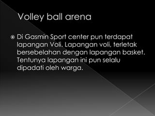    Di Gasmin Sport center pun terdapat
    lapangan Voli. Lapangan voli, terletak
    bersebelahan dengan lapangan basket.
    Tentunya lapangan ini pun selalu
    dipadati oleh warga.
 