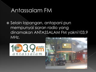   Selain lapangan, antapani pun
    mempunyai siaran radio yang
    dinamakan ANTASSALAM FM yakni103,9
    MHz.
 