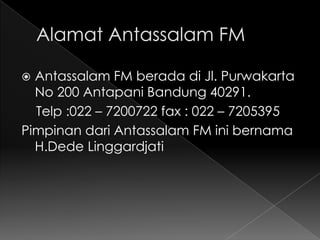  Antassalam FM berada di Jl. Purwakarta
  No 200 Antapani Bandung 40291.
  Telp :022 – 7200722 fax : 022 – 7205395
Pimpinan dari Antassalam FM ini bernama
  H.Dede Linggardjati
 