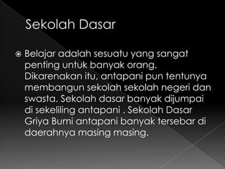    Belajar adalah sesuatu yang sangat
    penting untuk banyak orang.
    Dikarenakan itu, antapani pun tentunya
    membangun sekolah sekolah negeri dan
    swasta. Sekolah dasar banyak dijumpai
    di sekeliling antapani . Sekolah Dasar
    Griya Bumi antapani banyak tersebar di
    daerahnya masing masing.
 